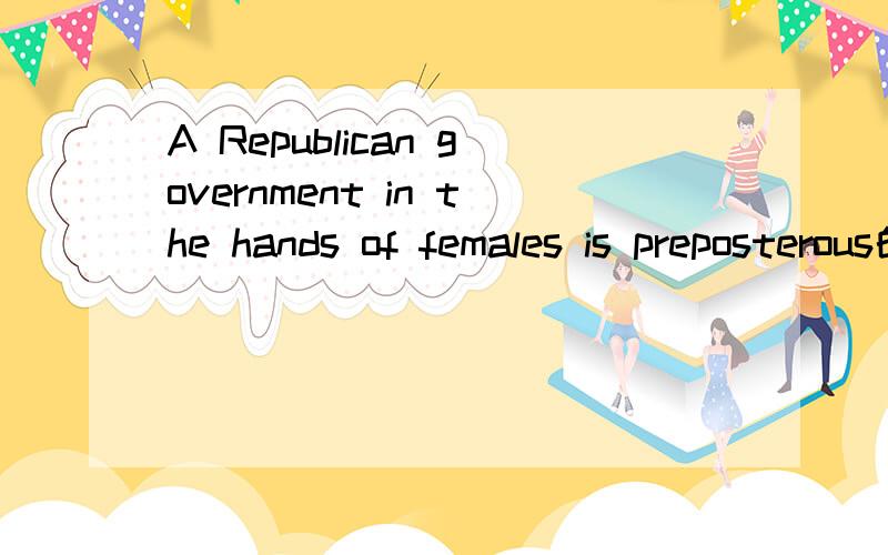 A Republican government in the hands of females is preposterous的意思