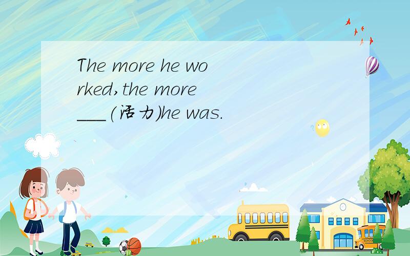 The more he worked,the more ___(活力)he was.