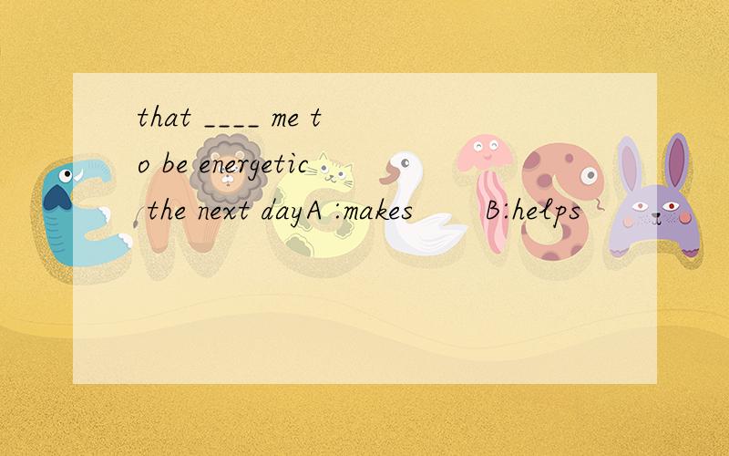 that ____ me to be energetic the next dayA :makes       B:helps