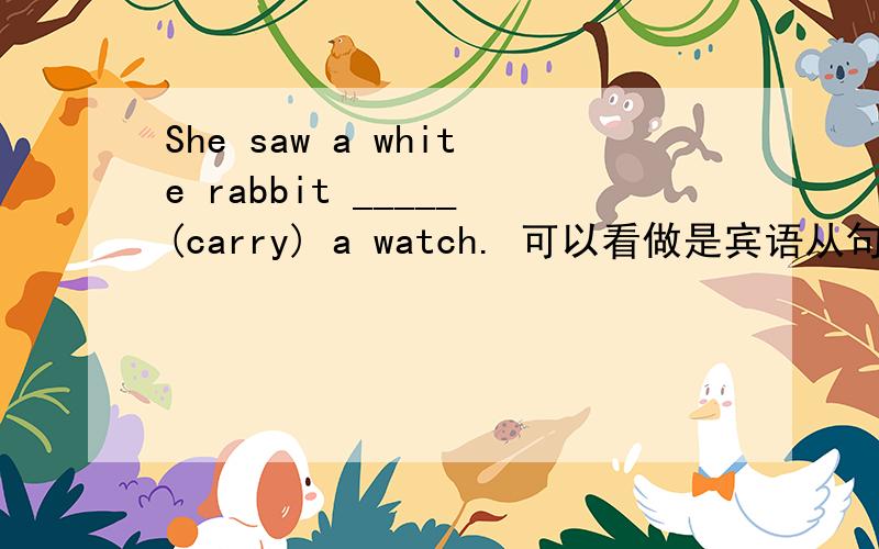 She saw a white rabbit _____(carry) a watch. 可以看做是宾语从句,填 was carrying 吗?