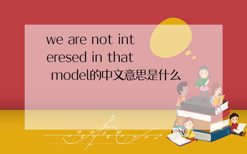 we are not interesed in that model的中文意思是什么
