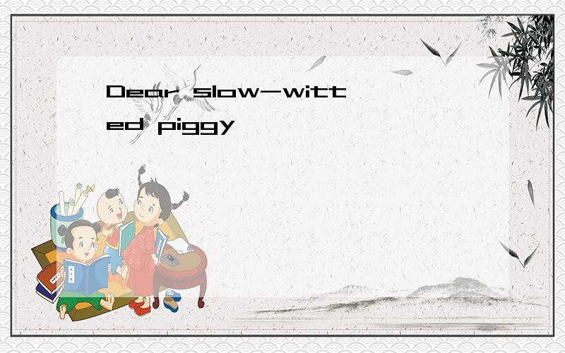 Dear slow-witted piggy,