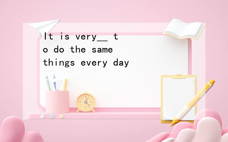 It is very__ to do the same things every day