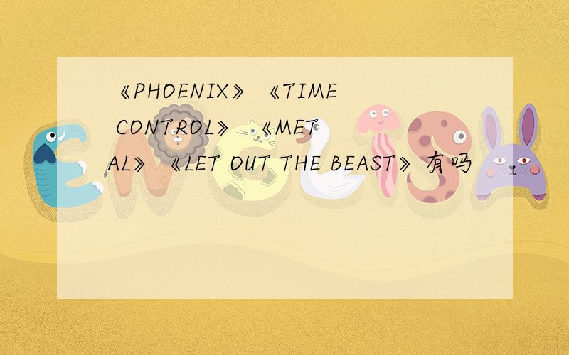 《PHOENIX》《TIME CONTROL》 《METAL》《LET OUT THE BEAST》有吗