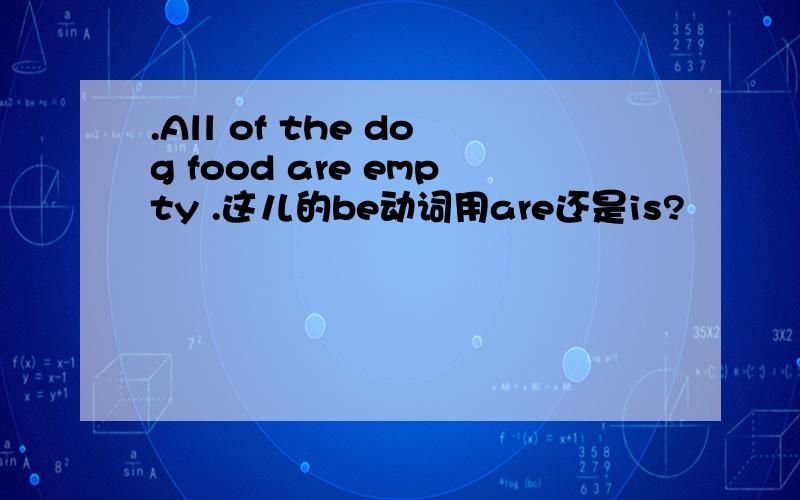 .All of the dog food are empty .这儿的be动词用are还是is?