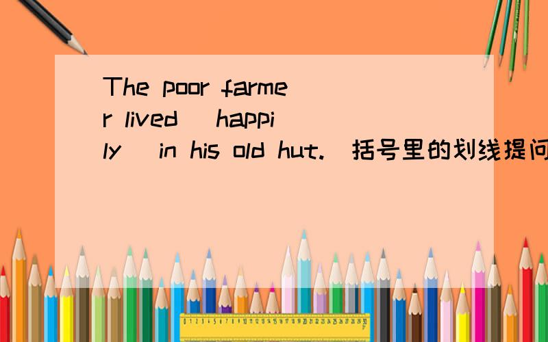 The poor farmer lived (happily) in his old hut.(括号里的划线提问)