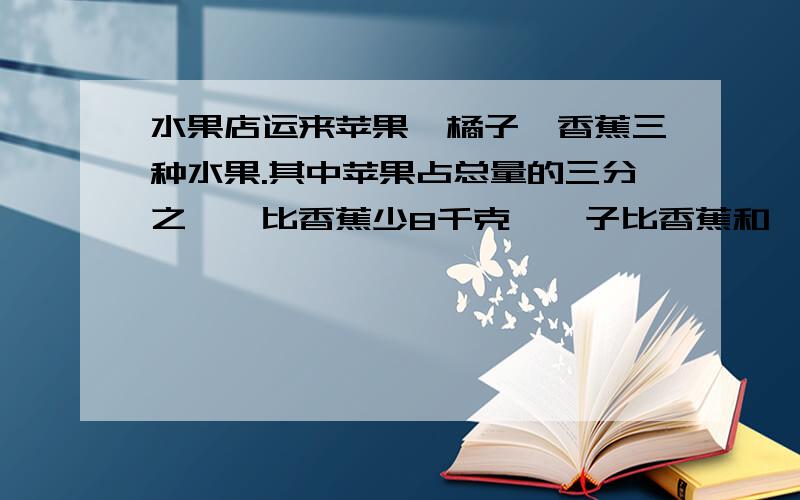 水果店运来苹果、橘子、香蕉三种水果.其中苹果占总量的三分之一,比香蕉少8千克,桔子比香蕉和桔子两种水果重量的3/8多4千克.三种水果共重多少千克?能用算式就用,如果有方程,