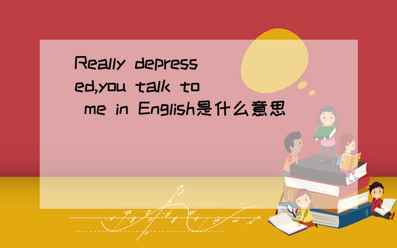 Really depressed,you talk to me in English是什么意思