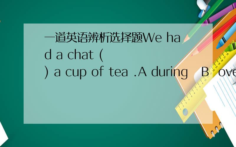 一道英语辨析选择题We had a chat (    ) a cup of tea .A during   B  over应该选B  帮忙细细区分一下,谢了!