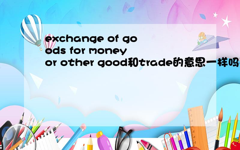 exchange of goods for money or other good和trade的意思一样吗拜托各位大神
