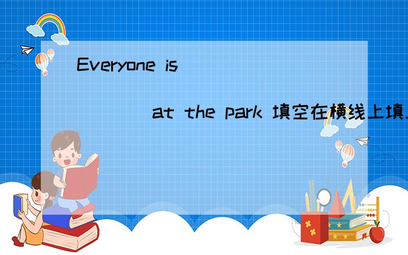 Everyone is ____ ____ ____ _____at the park 填空在横线上填上正确的的单词（一共填4个单词~）中文：大家在公园里玩得正开心