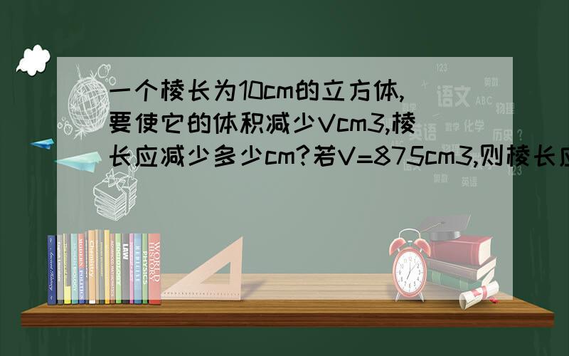 一个棱长为10cm的立方体,要使它的体积减少Vcm3,棱长应减少多少cm?若V=875cm3,则棱长应减少多少cm3?