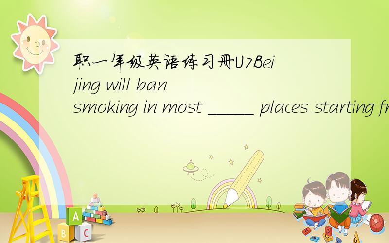职一年级英语练习册U7Beijing will ban smoking in most _____ places starting from May1-----a big step toward tobacco control in a nation of 350 million____.The capital will be the first to ban smoking in all restaurants,offices and schools,bar