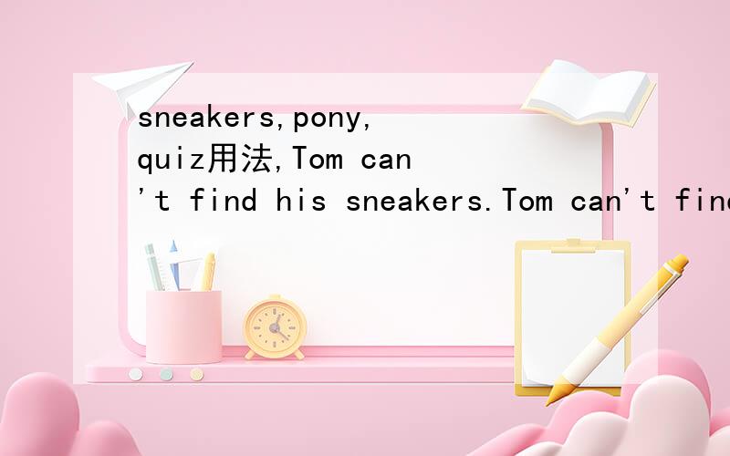 sneakers,pony,quiz用法,Tom can't find his sneakers.Tom can't find his white sneakers.Tom can't play tennis now because he can't find his white sneakers.三句每个sneakers的意思.a pony ,a brown pony ,ride a brown pony.每个pony的意思.还有