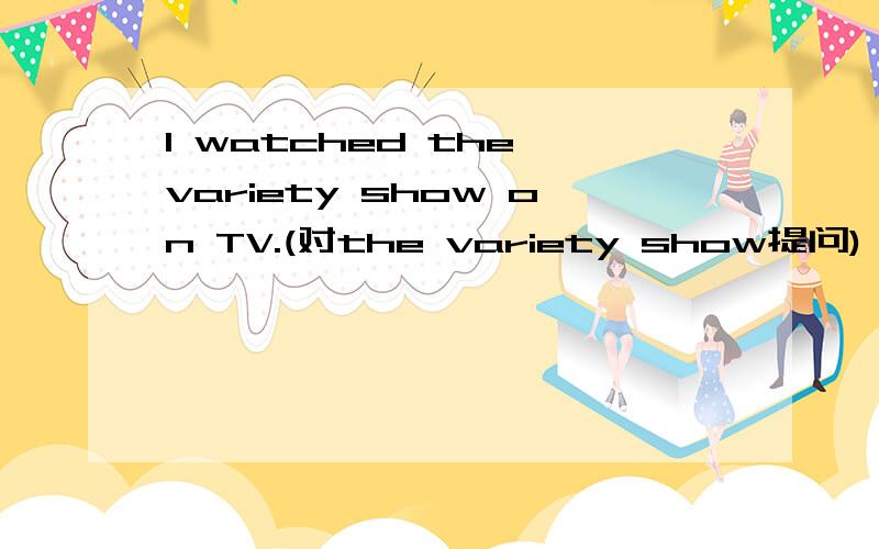 I watched the variety show on TV.(对the variety show提问) ________ ________ did you watch on TV?