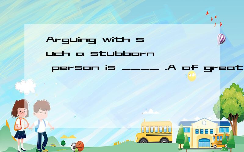Arguing with such a stubborn person is ____ .A of great B of no use C useful D no use