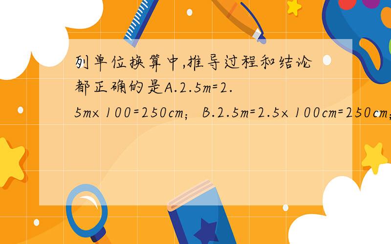 列单位换算中,推导过程和结论都正确的是A.2.5m=2.5m×100=250cm；B.2.5m=2.5×100cm=250cm；C.2.5m=2.5m×100cm=250cm；D.2.5=2.5×100=250cm 为什么