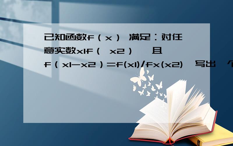 已知函数f（x） 满足：对任意实数x1f（ x2） ,且f（x1-x2）=f(x1)/fx(x2),写出一个满足条件的函数.