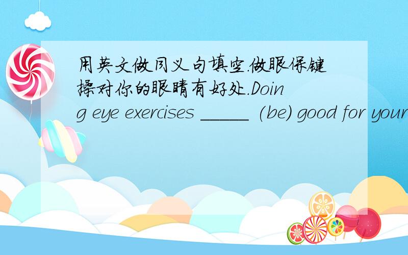 用英文做同义句填空.做眼保键操对你的眼睛有好处.Doing eye exercises _____ (be) good for youreyes.___ ___ ___ ___ ___ ___to do eye exercises