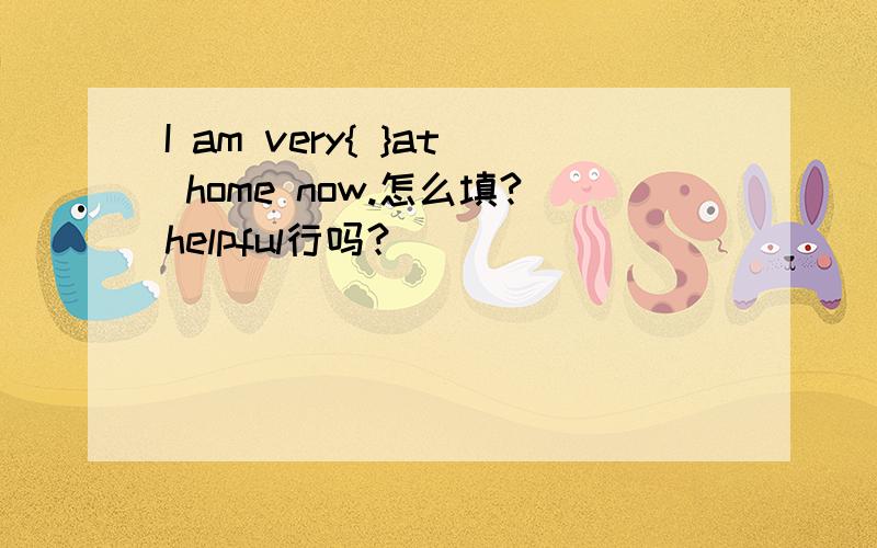 I am very{ }at home now.怎么填?helpful行吗？