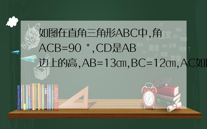 如图在直角三角形ABC中,角ACB=90 °,CD是AB边上的高,AB=13㎝,BC=12㎝,AC如图在直角三角形ABC中,角ACB=90 °,CD是AB边上的高,AB=13㎝,BC=12㎝,AC=5㎝,求：三角形ABC的面积,和CD的长