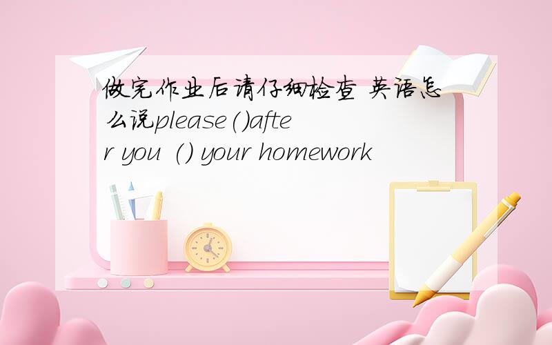 做完作业后请仔细检查 英语怎么说please()after you () your homework