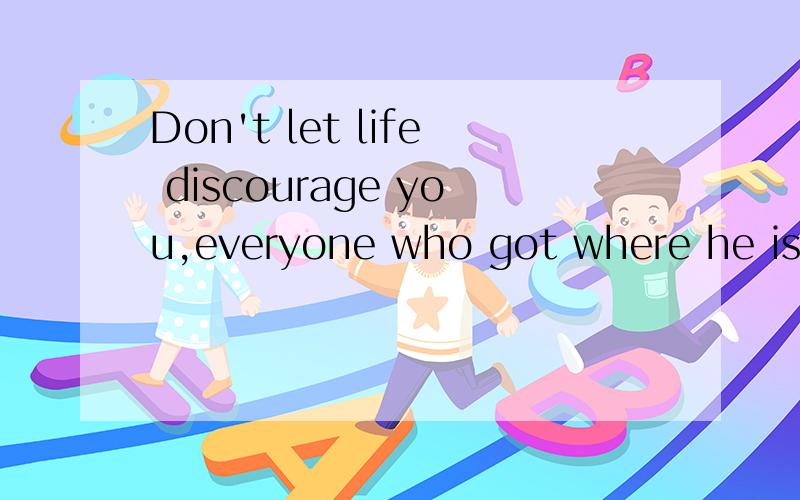 Don't let life discourage you,everyone who got where he is had to begin where he was!