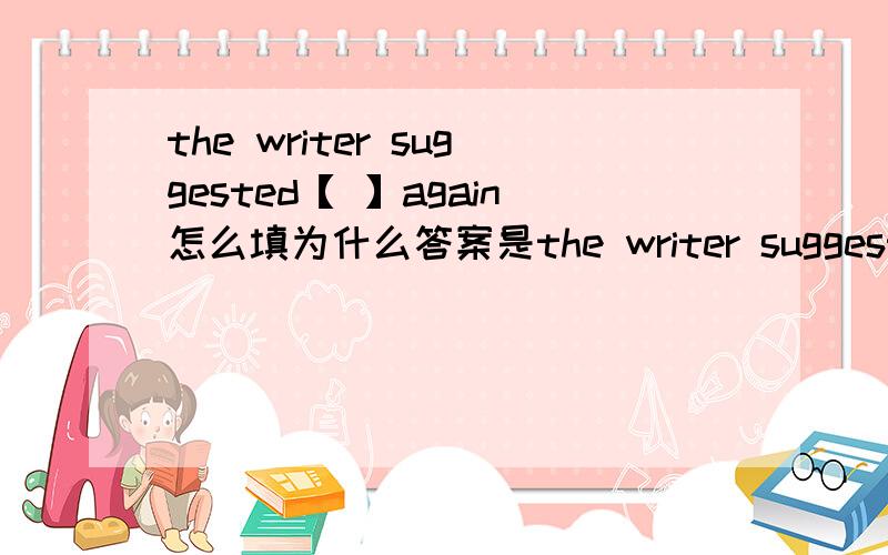 the writer suggested【 】again怎么填为什么答案是the writer suggested【I write a letter 】again不可以是the writer suggested【me to write a letter 】again