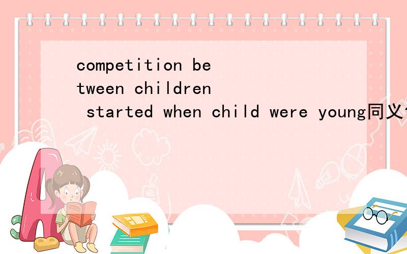 competition between children started when child were young同义句转换 competition between childrencompetition between children started when child were young同义句转换 competition between children started ----- ------ ----- -------
