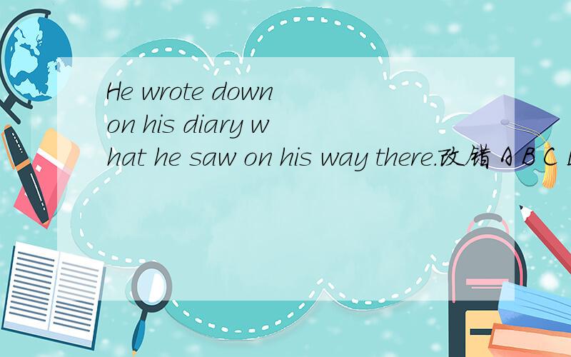 He wrote down on his diary what he saw on his way there.改错 A B C D