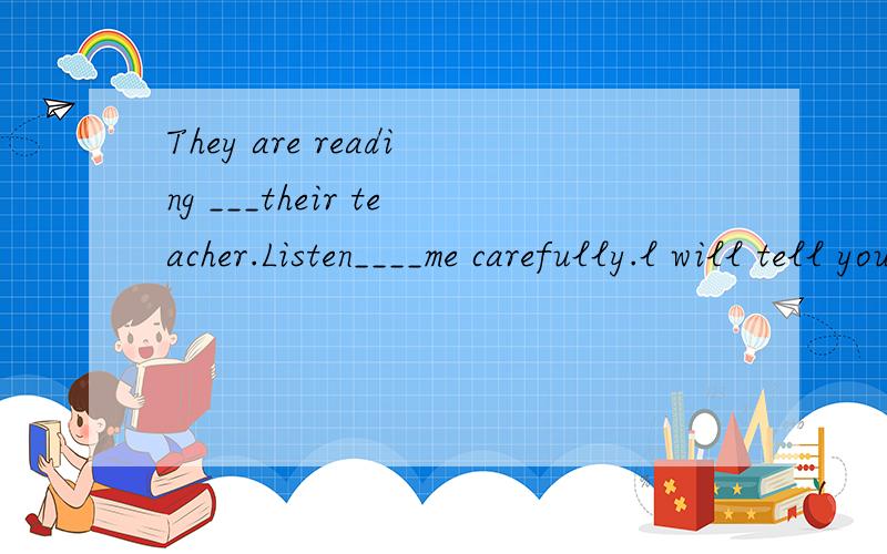 They are reading ___their teacher.Listen____me carefully.l will tell you a story _English.填介词