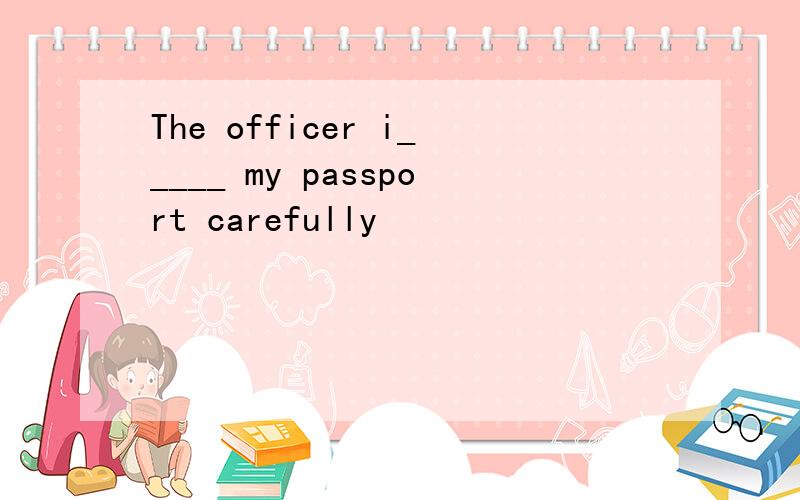 The officer i_____ my passport carefully
