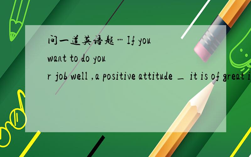 问一道英语题…If you want to do your job well ,a positive attitude _ it is of great important ...问一道英语题…If you want to do your job well ,a positive attitude _ it is of great important ._ 该填什么?选项中有…at .on.for .to