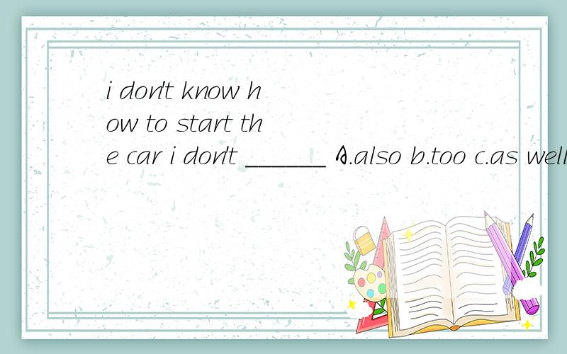 i don't know how to start the car i don't ______ A.also b.too c.as well d.eitherMy brother is three yars______than i am.A.elder b.older c.old d.elderlyThe class that his son studies in is______in that schoolA.best b.better than all the classes c.bett