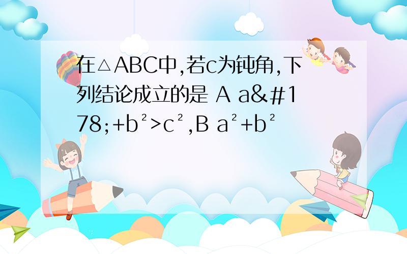 在△ABC中,若c为钝角,下列结论成立的是 A a²+b²>c²,B a²+b²