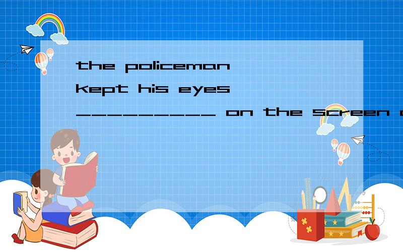 the policeman kept his eyes _________ on the screen of the computer to ident