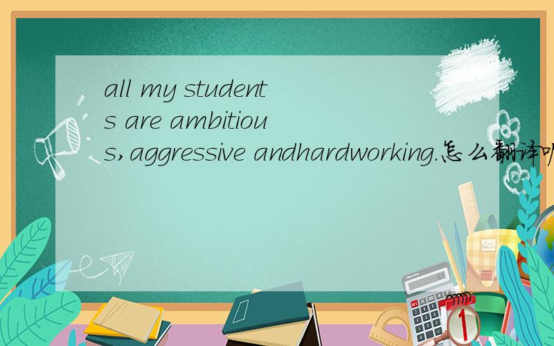 all my students are ambitious,aggressive andhardworking.怎么翻译呢?