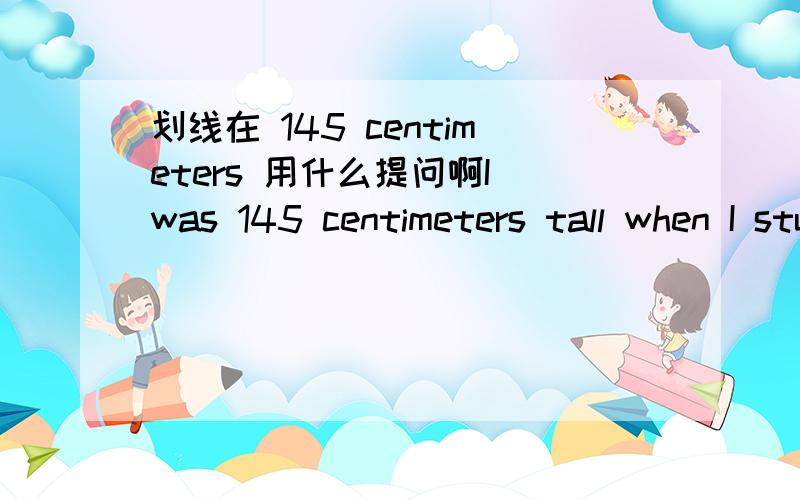 划线在 145 centimeters 用什么提问啊I was 145 centimeters tall when I studied in primary school