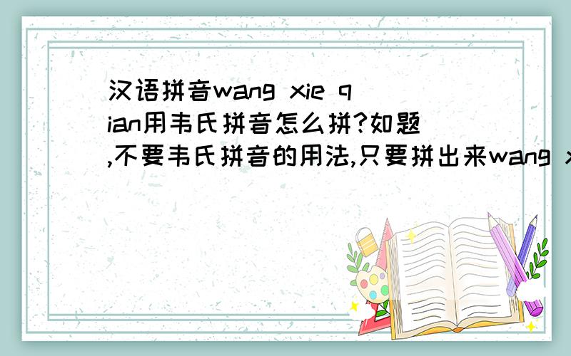 汉语拼音wang xie qian用韦氏拼音怎么拼?如题,不要韦氏拼音的用法,只要拼出来wang xie qian就好了