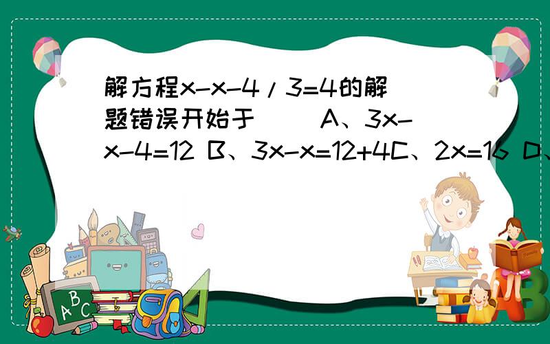 解方程x-x-4/3=4的解题错误开始于（ ）A、3x-x-4=12 B、3x-x=12+4C、2x=16 D、x=8
