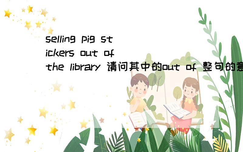 selling pig stickers out of the library 请问其中的out of 整句的意思呢？
