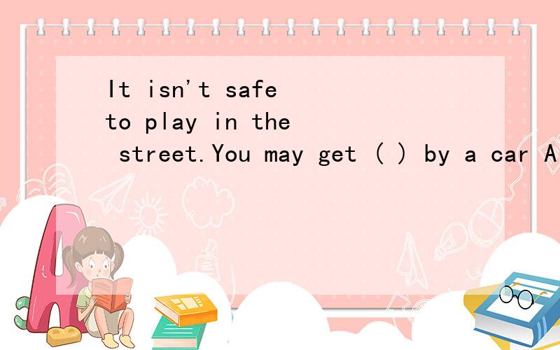 It isn't safe to play in the street.You may get ( ) by a car A hit B to hit C hitting D to be hit为什么选A,而不是其他的呢