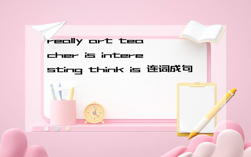really art teacher is interesting think is 连词成句
