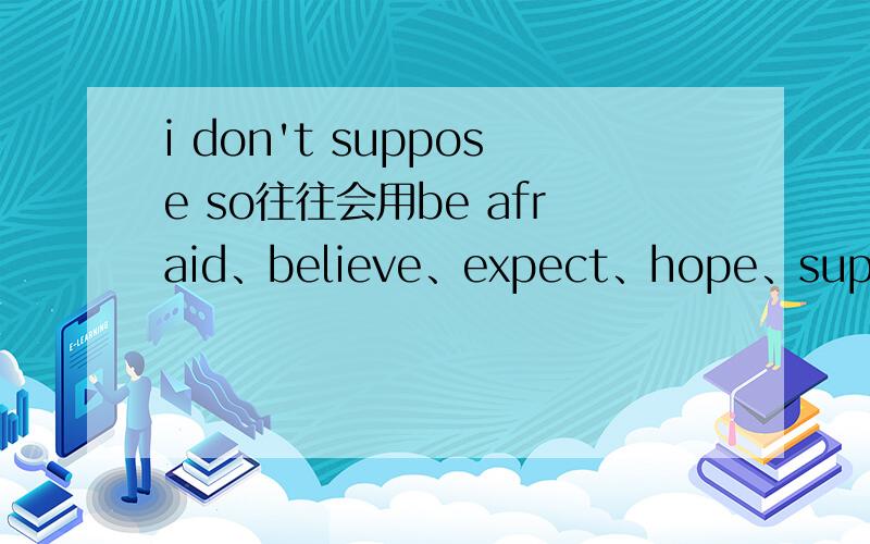 i don't suppose so往往会用be afraid、believe、expect、hope、suppose、think等动词,其后用so字,有时也用not表示否定,求具体用法,