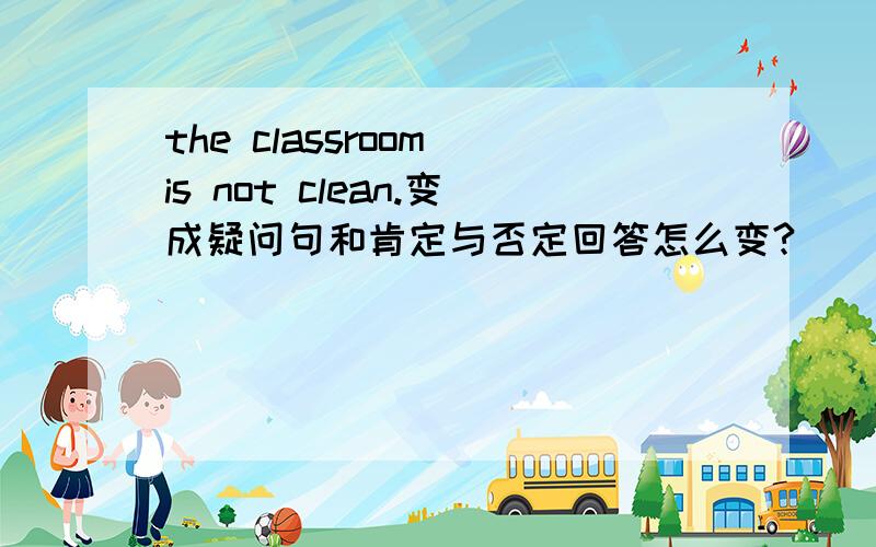 the classroom is not clean.变成疑问句和肯定与否定回答怎么变?