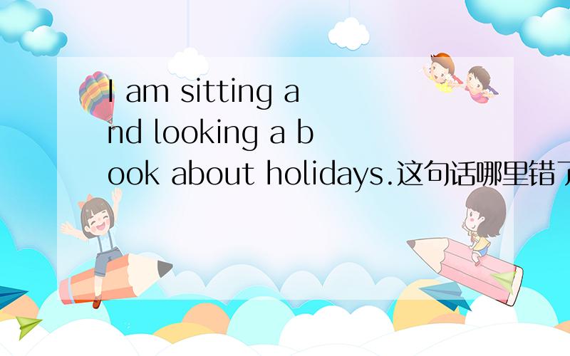I am sitting and looking a book about holidays.这句话哪里错了