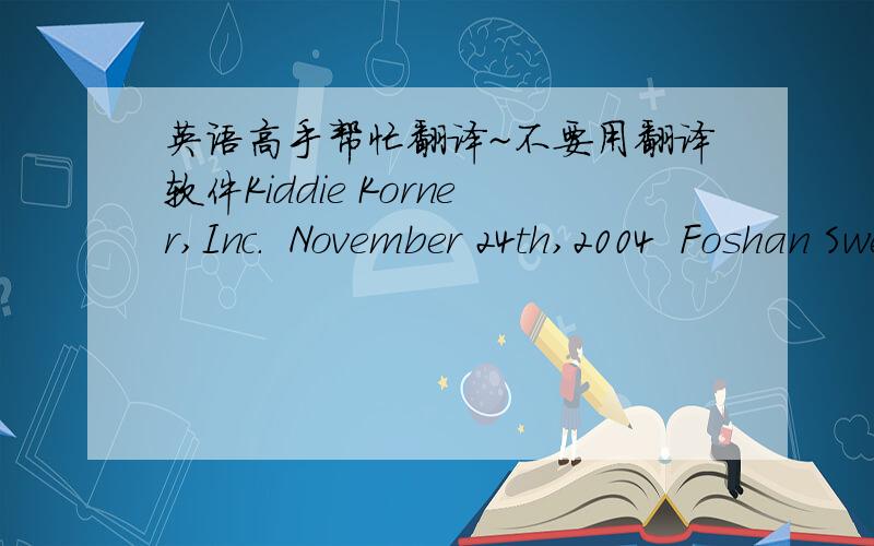 英语高手帮忙翻译~不要用翻译软件Kiddie Korner,Inc.  November 24th,2004  Foshan Sweethome Installations Ltd.  2 Xiyue Street   Foshan,Guangdong  China  Dear Sirs,  In reply to your letter of 21st November,we have pleasure in enclosing a