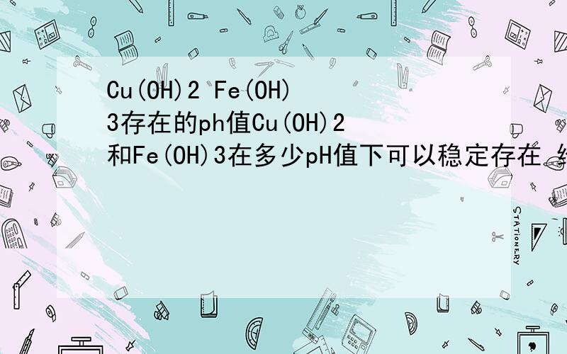 Cu(OH)2 Fe(OH)3存在的ph值Cu(OH)2和Fe(OH)3在多少pH值下可以稳定存在 给一个范围