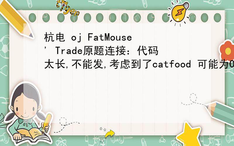 杭电 oj FatMouse' Trade原题连接：代码太长,不能发,考虑到了catfood 可能为0的情况,但是还是一直wa给个代码的连接吧,http://hi.baidu.com/%E6%88%91%E6%83%B3%E6%9C%89%E4%B8%AA%E4%BF%A1%E4%BB%B0/blog/item/6a609243435479208