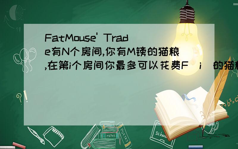 FatMouse' Trade有N个房间,你有M镑的猫粮,在第i个房间你最多可以花费F[i]的猫粮来交换J[i]的豆子,交换可以按比例来,不一定全部交换,能在多个房间交换.求M镑最多能交换多少豆子.输入描述：输入